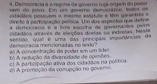 4. Democracia do regime de governo cuja origem do poder
vem do povo. Em um governo democratico todos os
cidadáos possuem o mesmo estatuto e têm garantido o
direito a participação politica. Um dos que define
a democracia d a livre escolha do governantes pelos
cldadãos através de eleiçōos diretas ou Neste
sentido, qual è uma das principals importancias da
democracia mencionac las no texto?
a) A concentração de poder em um lider.
b) A redução da diversidade de opiniōes.
c) A participação ativa dos cidadãos na politica.
d) A promoção da corrupção no governo.