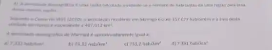 4) A densidade demografic é uma razão calculada dividindo-se o numero de habitantes de uma região pela area
dessa mesma regiao.
Segundo o Censo do IBGE (2010), a população residente em Maringá era de 357077 habitantes e a área desta
unidade territorial e equivalente a 487,012km^2
A densidade demografica de Maringá é aproximadamente igual a:
a) 7,332hab/km^2
b) 73,32hab/km^2
c) 733,2hab/km^2
d) 7331hab/km^2