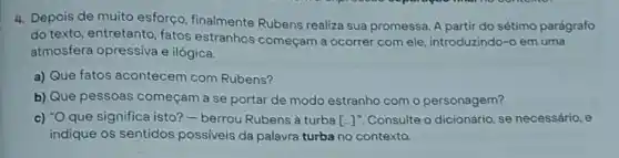 4. Depois de muito esforço, finalmente Rubens realiza sua promessa. A partir do sétimo parágrafo
do texto, entretanto fatos estranhos começam a ocorrer com ele, introduzindo-o em uma
atmosfera opressiva e ilógica.
a) Que fatos acontecem com Rubens?
b) Que pessoas começam a se portar de modo estranho com o personagem?
c) "Oque significa isto?- berrou Rubens à turba [-J'. Consulte o dicionário se necessário, e
indique os sentidos possiveis da palavra turba no contexto.