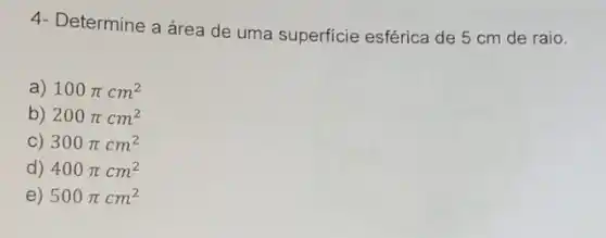 4- Determine a área de uma superficie esférica de 5 cm de raio.
a) 100pi cm^2
b) 200pi cm^2
C) 300pi cm^2
d) 400pi cm^2
e) 500pi cm^2