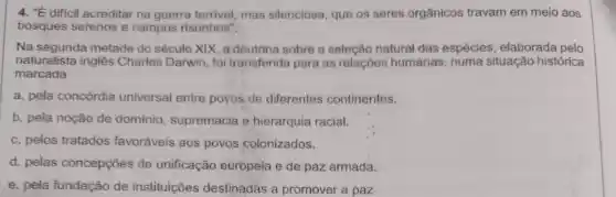 4. "É difícil acreditar na guerra terrivel mas silenciosa que os seres orgânicos travam em meio aos
bosques serenos e campos risonhos".
Na segunda metade do século XIX, a doutrina sobre a seleção natural das espécies , elaborada pelo
naturalista inglês Charles Darwin foi transferida para as relações humanas, numa situação histórica
marcada
a. pela concórdia universal entre povos de diferentes continentes.
b. pela noção de dominio , supremacia e hierarquia racial.
c. pelos tratados favoráveis aos povos colonizados.
d. pelas concepções de unificação europeia e de paz armada.
e. pela fundação de instituições destinadas a promover a paz