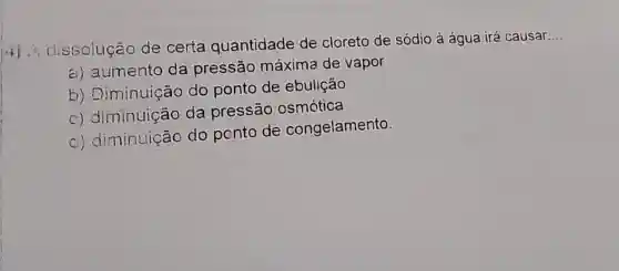 (4)
; dissolução de certa quantidade de cloreto de sódio à água irá causar
__
a) aumento da pressão máxima de vapor
b) Diminuição do ponto de ebulição
c) diminuição da pressão osmótica
d) diminuição do ponto de congelamento.