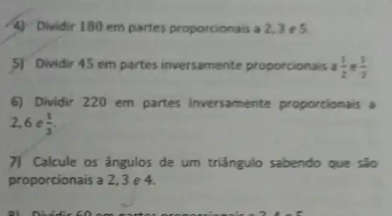 4) Dividir 180 em partes proporcionais a 2,3e5
5) Dividir 45 em partes inversame nte proporcionais a (1)/(2) e (1)/(3)
6) Dividir 220 em partes inversame nte proporcion ais a
2,6e(1)/(3)
7) Calcule os ângulos de um triângulo sabendo que são
proporcion ais a 2, 3 e 4.