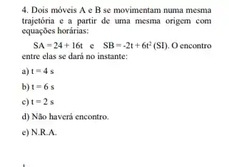 4. Dois móveis A e B se movimentam numa mesma
trajetória e a partir de uma mesma origem com
equaçōes horárias:
SA=24+16t e SB=-2t+6t^2(SI) O encontro
entre elas se dará no instante:
a) t=4s
b) t=6s
c) t=2s
d) Não haverá encontro.
e) N.R.A.