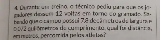 4. Durante um treino, o técnico pediu para que os jo-
gadores dessem 12 voltas em torno do gramado. Sa-
bendo que o campo possui 7,8 decâmetros de largura e
0.072 quilômetros de comprime nto, qual foi distância,
em metros percorrida pelos atletas?