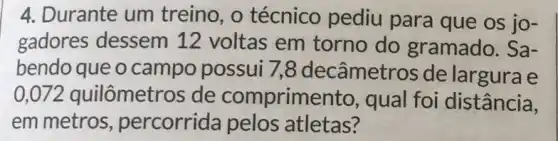 4. Durante um treino, o técnico pediu para que os jo-
gadores dessem 12 voltas em torno do gramado. Sa-
bendo que o campo possui 7,8 decâmetros de largura e
,072 quilômetros de comprimen to, qual foi distância,
em metros percorrida pelos atletas?