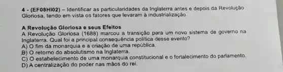 4 - (EF08HIO2) - Identificar as particularidades da e depois da Revolução
Gloriosa, tendo em vista os fatores que levaram à industrialização.
A Revolução Gloriosa e seus Efeitos
A Revolução Gloriosa (1688) marcou a transição para um novo sistema de governo na
Inglaterra. Qual foi a principal consequência politica desse evento?
A) O fim da monarquia e a criação de uma república.
B) O retorno do absolutismo na Inglaterra.
C) O estabelecimento de uma monarquia constitucional e o fortalecimento do parlamento.
D) A centralização do poder nas mãos do rei.