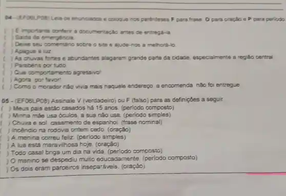 (4) (EF08LP08) Lei os enunciados e coloque nos parenteses F para frase, O para oração e P para periodo
E importante conferir a documentação antes de entregá-la
) Saida de emergencia
) Deore seu comentário sobre o site e ajude-nos a melhorá-lo
) Apague a luz
) As chuvas fortes e abundantes alagaram grande parte da cidade especialmente a regiáo central.
) Parabéns por tudo
) Ove co mportamento agressivol
( ) Agora, por favor
( ) Como o morador nào vivia mais naquele endereço, a encomenda não foi entregue
05 - (EF06LP08 Assinale V (verdadeiro) ou F (falso) para as definições a seguir.
( ) Meus pais estão casados há 15 anos (periodo composto)
( ) Minha màe usa óculos, a sua não usa. (periodo simples)
( ) Chuva e so!casamento de espanhol. (frase nominal)
) Incêndio na rodovia ontem cedo. (oração)
) A menina correu feliz. (periodo simples)
) A lua está mara vilhosa hoje (oração)
) Todo casal briga um dia na vida (periodo composto)
) O menino se despediu muito educadame composto)
) Os dois eram parceiros inseparáveis (oraçǎo)