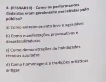 4. (EF63AR29). Como as performances
dadaistas eram geralmente pelo
público?
a) Como entretenimento leve e agradável
b) Como manifestações provocativas .
desestabilizadoras
c) Como demonstrações de habilidades
técnicas apuradas
d) Como homenagens a tradições artísticas
antigas