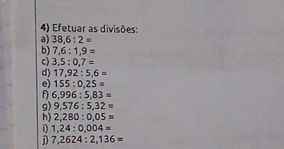 4) Efetuar as divisôes:
a) 38,6:2=
b) 7,6:1,9=
c) 3,5:0,7=
d) 17,92:5,6=
e) 155:0,25=
Đ 6,996:5,83=
g) 9,576:5,32=
h) 2,280:0,05=
D 1,24:0,004=
j) 7,2624:2,136=