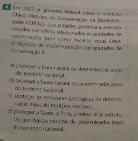 4 Em 2007,0 governo federal criou o Instituto
Chico Mendes de Conservação da Biodiversi-
dade (ICMBio), que propōe gerencia e executa
estudos cientificos relacionados as unidades de
conservação, bem como fiscaliza essas áreas.
objetivo da implementação das unidades de
conservação é
a) proteger a flora natural de determinadas áreas
do território nacional.
b) proteger a fauna natural de determinadas áreas
do território nacional.
c) proteger as estruturas geológicas de determi-
nadas áreas do território nacional.
d) proteger a fauna , a flora, o relevo e as estrutu-
ras geológicas naturais de determinadas áreas