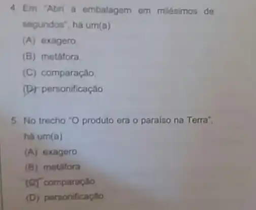 4. Em "Abri a embalagem em milésimos de
segundos", há um (a)
(A) exagero
(B) metáfora
(C) comparação
(D) personificação
5. No trecho "O produto era o paralso na Terra".
há um(a)
(A) exagero
(B) metafora
(C) comparação
(D) personificaçǎo