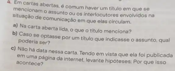 4. Em cartas abertas, é comum haver um título em que se
mencionam o assunto ou os interlocutores envolvidos na
situação de comunicação em que elas circulam.
a) Na carta aberta lida, o que o título menciona?
b) Caso se optasse por um título que indicasse o assunto, qual
poderia ser?
c) Não há data nessa carta Tendo em vista que ela foi publicada
em uma página da internet , levante hipóteses: Por que isso
acontece?