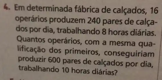 4. Em determinada de calçados, 16
operários produzem 240 pares de calça-
dos por dia , trabalhando 8 horas diárias.
Quantos operários , com a mesm.a dua-
lificação dos primeiro s, conse guiriam
produzir 600 pares de calçados por dia,
trabalhan do 10 horas diárias?