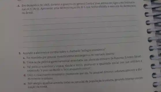 4. Em dezembro de 1968, durante o governo do general Costa e Silva, entrou em vigor - Ato Institucio-
nal ncong 5(Al-5)
Apresente uma determinação do Al-5 que tenha afetado o exercício da democracia
__
5. Assinale a alternativa correta sobre o chamado "milagre econômico".
a. Foi marcado por poucos investimentos estrangeiros no mercado interno.
b. Trata-se de política governamental assentada nas ideias do ministro da Fazenda, Ernesto Geisel.
c. Tal política econômica visava desde o início promover a igualdade social, por isso utilizava a
expressão 'é preciso dividir o bolo enquanto cresce".
d. Com o crescimento econômico promovido por ele foi possivel diminuir substancialmente a dívi-
da externa brasileira.
e. Não atingiu igualitariamente todas as parcelas da população brasileira gerando intensa concen-
tração da renda.