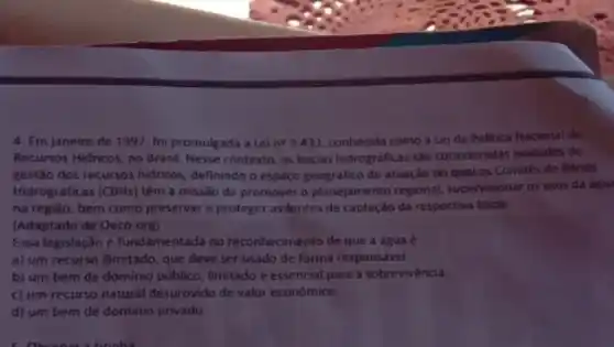 4. Em janeiro de 1997, foi promulgada a Leine 9.433, conhecida como a Leida Politica Nacional de
Recursos Hidricos, no Brasil Nesse contexto, as bacias hidrograficas são consideradas unidades de
gestão dos recursos hidricos definindo o espaço geografico de atuação no qual os Comités de Bacias
Hidrográficas (CBHs) têm a missão de promover o planejamento regional, supervisionar os usos da agua
na região, bem como preservar e proteger as fontes de captação da respectiva bacia.
(Adaptado de Oeco.org)
Essa legislação é fundamentada no reconhecimento de que a água é
a) um recurso ilimitado que deve ser usado de forma responsável
b) um bem de dominio público, limitado e essencial para a sobrevivéncia
c) um recurso natural desprovido de valor econômico.
d) um bem de dominio privado