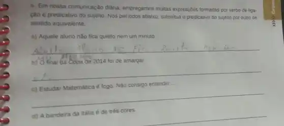 4. Em nossa comunicação diária empregamos muitas expressões formadas por verbo de liga-
ção e predicativo do sujeito. Nos períodos abaixo, substitua o predicativo do sujeito por outro de
sentido equivalente.
a) Aquele aluno não fica quieto nem um minuto.
__
b) O final da Copa de 2014 foi de amargar.
__
c) Estudar Matemática é fogo. Não consigo entender...
__
__