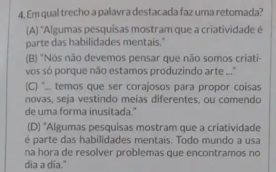 4. Em qual trecho a palavra destacada faz uma retomada?
(A) "Algumas pesquisas mostram que a criatividade é
parte das habilidades mentais."
(B) "Nós não devemos pensar que não somos criati-
vos só porque não estamos produzindo arte __
(C) "... temos que ser corajosos para propor coisas
novas, seja vestindo meias diferentes, ou comendo
de uma forma inusitada."
(D) "Algumas pesquisas mostram que a criatividade
é parte das habilidades mentais. Todo mundo a usa
na hora de resolver problemas que encontramos no
dia a dia."