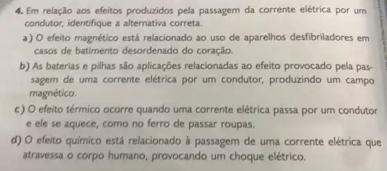 4. Em relação aos efeitos produzidos pela passagem da corrente elétrica por um
condutor,identifique a alternativa correta.
a) efeito magnético está relacionado ao uso de aparelhos desfibriladores em
casos de batimento desordenado do coração.
b) As baterias e pilhas são aplicaçōes relacionadas ao efeito provocado pela pas-
sagem de uma corrente elétrica por um condutor produzindo um campo
magnético.
c) efeito térmico ocorre quando uma corrente elétrica passa por um condutor
E ele se aquece , como no ferro de passar roupas.
d) 0 efeito químico está relacionado à passagem de uma corrente elétrica que
atravessa o corpo humano , provocando um choque elétrico.