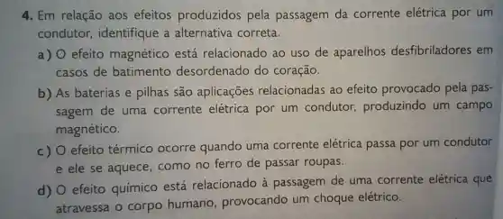 4. Em relação aos efeitos produzidos pela passagem da corrente elétrica por um
condutor , identifique a alternativa correta.
a) 0 efeito magnético está relacionado ao uso de aparelhos desfibriladores em
casos de batimento desordenado do coração.
b) As baterias e pilhas são aplicações relacionadas ao efeito provocado pela pas-
sagem de uma corrente elétrica por um condutor produzindo um campo
magnético.
c)
efeito térmico ocorre quando uma corrente elétrica passa por um condutor
e ele se aquece, como no ferro de passar roupas.
d)
efeito químico está relacionado à passagem de uma corrente elétrica que
atravessa o corpo humano , provocando um choque elétrico.