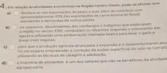 4. Em relação às atividades econômicas na Região Centro -Oeste, pode-se afirmar que:
a)
destaca-se nas exportações de pequi e açaí, além de contribuir com
aproximadamente 45%  das exportações de carne bovina do Brasil,
atendendo a demandas de outros países.
b) )
os vaqueiros descendentes dos candangos e indigenas que exploraram
a região no século XVIII, conduziam os rebanhos seguindo o das
águas e utilizando uma embarcação chamada boeiro para levar o gado a
áreas mais seguras.
c)
para que a produção agricola alcançasse a expansão e 0 desenvolvimento
foi necessário empreender a correção da acidez superficial do solo no Cerrad
utilizando as técnicas de calagem e adubação.
d)
a indústria de alimentos é um dos setores que não se beneficiou da atividade
agropecuária.