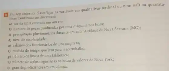 4 Em seu caderno classifique as variáveis em qualitativas (ordinal ou nominal)ou quantita-
tivas (contínuas ou discretas):
a) cor da água coletada em um rio;
b) número de peças produzidas por uma máquina por hora;
c) precipitação pluviométrica durante um ano na cidade de Nova Serrana (MG);
d) nivel de escolaridade;
e) salários dos funcionários de uma empresa;
f) medida do tempo que leva para ir ao trabalho;
g) número de livros de uma biblioteca;
h) número de ações negociadas na bolsa de valores de Nova York;
i) grau de proficiência em um idioma.