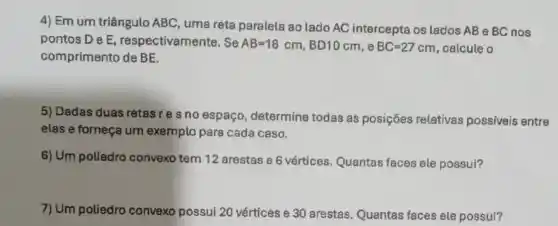 4) Em um triângulo ABC, uma reta paralela ao lado AC intercepta os lados AB e BC nos
pontos De E respectivamente. Se AB=18cm,BD10cm e BC=27cm calcule o
comprimento de BE.
5) Dadas duas retas res no espaço determine todas as posições relativas possiveis entre
elas e forneça um exemplo para cada caso.
6) Um poliedro convex tem 12 arestas e 6 vértices. Quantas faces ele possui?
7) Um poliedro convex possui 20 vértices e 30 arestas. Quantas faces ele possui?