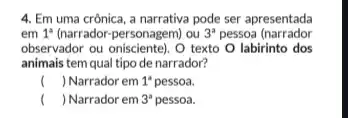 4. Em uma crônica a narrativa pode ser apresentada
em 1^a (narrador-personagem) ou 3^a pessoa (narrador
observador ou onisciente). O texto O labirinto dos
animais tem qual tipo de narrador?
( ) Narrador em 1^a pessoa.
( ) Narrador em 3^a pessoa.