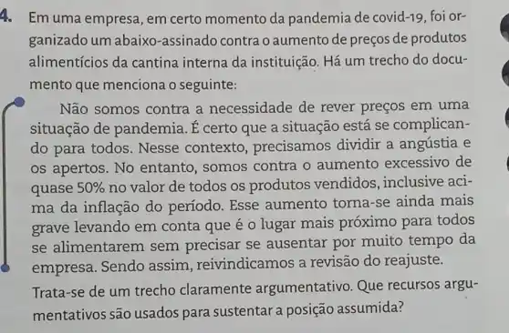 4. Em uma empresa , em certo momento da pandemia de covid -19 foi or-
ganizado um abaixo-assinado contra o aumento de preços de produtos
alimentícios da cantina interna da instituição. Há um trecho do docu-
mento que menciona o seguinte:
Não somos contra a necessidade de rever preços em uma
situação de pandemia. É certo que a situação está se complican-
do para todos . Nesse contexto precisamos dividir a angústia e
os apertos. No entanto, somos contra o aumento excessivo de
quase 50%  no valor de todos os produtos vendidos , inclusive aci-
ma da inflação do período. Esse aumento torna -se ainda mais
grave levando em conta que e o lugar mais próximo para todos
se alimentarem sem precisar se ausentar por muito tempo da
empresa. Sendo assim , reivindicamos a revisão do reajuste.
Trata-se de um trecho claramente argumentativo. Que recursos argu-
mentativos são usados para sustentara posição assumida?