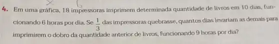 4. Em uma gráfica, 18 impressoras imprimem determinada quantidade de livros em 10 dias fun-
cionando 6 horas por dia. Se (1)/(3)
das impressoras quebrasse quantos dias levariam as demais para
imprimirem o dobro da quantidade anterior de livros, funcionando 9 horas por dia?