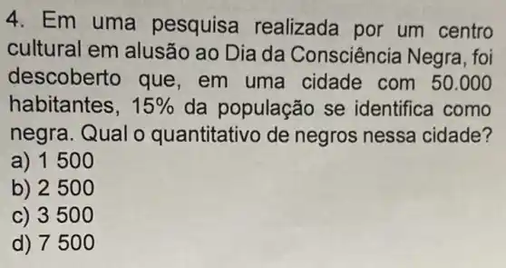 4. Em uma pesquisa realizada por um centro
cultural em alusão ao Dia da Consciência Negra , foi
descobe rto que, em uma cidade com 50.000
habitantes, 15%  da população se identifica como
negra. Qual o quantitativo de negros nessa cidade?
a) 150 o
b) 250 o
c) 3500
d) 750 o