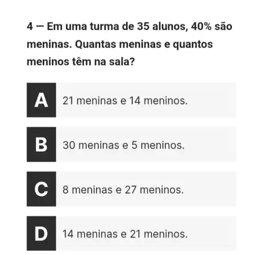 4 - Em uma turma de 35 alunos, 40%  são
meninas . Quantas meninas e quantos
meninos têm na sala?
21 meninas e 14 meninos.
B 30 meninas e 5 meninos.
8 meninas e 27 meninos.
D. I
14 meninas e 21 meninos.