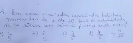 4. Em uma urna estáo depasitados bolinhas numeradas de 1 até 20. buat à probabilidode de se retirar um número primo desta urna?
4) (1)/(5) 
b) (2)/(5) 
c) (3)/(5) 
d) (4)/(5) 
2) (7)/(20)