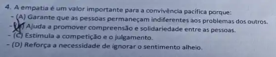 4. A empatia é um valor importante para a convivência pacífica porque:
- (A) Garante que as pessoas permaneçam indiferentes aos problemas dos outros.
Ajuda a promover compreensão e solidariedade entre as pessoas.
-(C) Estimula a competição e o julgamento.
- (D) Reforça a necessidade de ignorar o sentimento alheio.