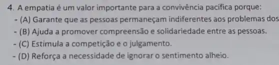 4. A empatia é um valor importante para a convivência pacífica porque:
- (A) Garante que as pessoas permaneçam indiferentes aos problemas dos
- (B)Ajuda a promover compreensão e solidariedade entre as pessoas.
- (C)Estimula a competição e o julgamento.
- (D) Reforça a necessidade de ignorar o sentimento alheio.