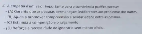 4. A empatia é um valor importante para a convivência pacifica porque:
- (A)Garante que as pessoas permaneçam indiferentes aos problemas dos outros.
- (B)Ajuda a promover compreensão e solidariedade entre as pessoas.
- (C) Estimula a competição e o julgamento.
- (D) Reforça a necessidade de ignorar o sentimento alheio.