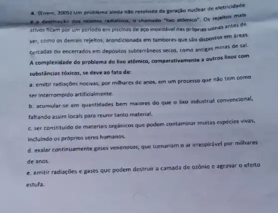 4. (Enem, 2005) Um problema ainda não resolvido da geração nuclear de eletricidade
6 a destinação dos rejeltos radiativos, o chamado "lixo atómico". Os rejeitos mais
ativos ficam por um período em piscinas de aço inoxidável nas próprias usinas antes de
ser, como os demais rejeitos, acondicionada em tambores que são dispostos em áreas
cercadas ou encerrados em depósitos subterrâneos secos, como antigas minas de sal.
A complexidade do problema do lixo atômico.comparativamente a outros lixos com
substâncias tóxicas, se deve ao fato de:
a. emitir radiações nocivas por milhares de anos em um processo que não tem como
ser interrompido artificialmente.
b. acumular-se em quantidades bem maiores do que o lixo industrial convencional,
faltando assim locais para reunir tanto material.
c. ser constituido de materiais orgânicos que podem contaminar muitas espécies vivas,
incluindo os próprios seres humanos.
d. exalar continuamente gases venenosos, que tornariam o ar irrespirável por milhares
de anos.
e. emitir radiações e gases que podem destruir
a camada de ozônio io e agravar o efeito
estufa.