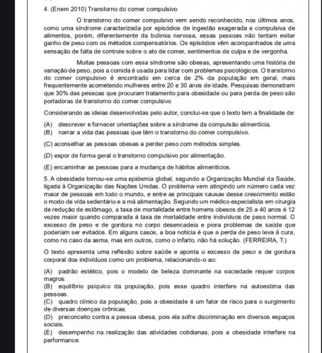 4. (Enem 2010) Transtorno do comer compulsivo
transtorno do comer compulsivo vem sendo reconhecido , nos últimos anos,
como uma sindrome caracterizada por episódios de ingestão exagerada e compulsiva de
alimentos, porém, diferentemente da bulimia nervosa, essas pessoas não tentam evitar
ganho de peso com os métodos compensatórios . Os episódios vêm acompanhados de uma
sensação de falta de controle sobre o ato de comer, sentimentos de culpa e de vergonha.
Muitas pessoas com essa sindrome são obesas, apresentando uma história de
variação de peso, pois a comida é usada para lidar com problemas psicológicos. O transtorno
do comer compulsivo é encontrado em cerca de 2%  da população em geral mais
frequentemente acometendo mulheres entre 20 e 30 anos de idade. Pesquisas demonstram
que 30%  das pessoas que procuram tratamento para obesidade ou para perda de peso são
portadoras de transtorno do comer compulsivo
Considerando as ideias desenvolvidas pelo autor, conclui-se que o texto tem a finalidade de:
(A) descrever efornecer orientações sobre a sindrome da compulsão alimenticia.
(B) narrara vida das pessoas que têm o transtorno do comer compulsivo.
(C) aconselhar as pessoas obesas a perder peso com métodos simples.
(D) expor de forma geral o transtorno compulsivo por alimentação.
(E) encaminhar as pessoas para a mudança de hábitos alimenticios.
5. A obesidade tornou-se uma epidemia global, segundo a Organização Mundial da Saúde.
ligada à Organização das Nações Unidas. O problema vem atingindo um número cada vez
maior de pessoas em todo o mundo, e entre as principais causas desse crescimento estão
modo de vida sedentário e a má alimentação. Segundo um médico especialista em cirurgia
de redução de estômago , a taxa de mortalidade entre homens obesos de 25 a 40 anos é 12
vezes maior quando comparada i à taxa de mortalidade entre individuos de peso normal. 0
excesso de peso e de gordura no corpo desencadeia e piora problemas de saúde que
poderiam ser evitados. Em alguns casos, a boa notícia é que a perda de peso leva ả cura.
como no caso da asma, mas em outros , como o infarto, não há solução. (FERREIRA, T.)
texto apresenta uma reflexão sobre saúde e aponta o excesso de peso e de gordura
corporal dos individuos como um problema, relacionando-o ao:
(A) padrão estético, pois o modelo de beleza dominante na sociedade requer corpos
magros.
(B)equilibrio psíquico da população pois esse quadro interfere na autoestima das
pessoas.
(C) quadro clínico da população, pois a obesidade é um fator de risco para o surgimento
de diversas doenças crônicas.
(D) preconceito contra a pessoa obesa, pois ela sofre discriminação em diversos espaços
sociais.