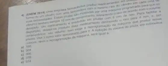 4) (ENEM 2014) Uma empresa farmacêutica produz medicamentos empm
forma de um cilindro com uma semiesfera com o mesmo raio do cilindro em cada uma up
suas extremidades. Essas pilulas são moldadas por uma máquina programada para que os
cilindros tenham sempre 10 mm de comprimento, adequando o raio de acordo com o volume
desejado. Um medicamento produzido em pilulas com 5 mm de raio Para facilitar a
deseja-se produzir esse medicamento diminuindo o raio para 4 mm, e , por
consequência, seu volume. Isso exige a reprogramação da máquina que produz essas
pilulas. Use 3 como valor aproximado para it do volume da pilula em milimetros
cubicos, após a reprogramação da máquina, será igual a:
a) 168
b) 304
c)306
d) 378
e) 514.