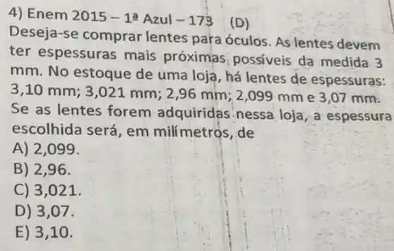 4) Enem 2015-1xlongequal (a) Azul -173 (D)
Deseja-se comprar lentes pa'ra óculos As lentes devem
ter espessuras mais próximas possiveis da medida 3
mm. No estoque de uma loja, há lentes de espessuras:
3,10 mm; 3 ,021 mm; 2,96 mm; 2,099 mm e 3,07 mm.
Se as lentes forem adquiridas nessa loja, a espessura
escolhida será, em milímetros, de
A) 2,099 .
B) 2,96.
C) 3,021.
D) 3,07.
E) 3,10.