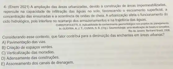 4- (Enem 2021) A ampliação das áreas urbanizadas devido à construção de áreas impermeabilizadas,
repercute na capacidade de infiltração das águas no solo, favorecendo o escoamento a
concentração das enxurradas e a ocorrência de ondas de cheia. A urbanização afeta o funcionamento do
cido hidrolôgico, pois interfere no rearranjo dos armazenamentos e na trajetória das águas.
CHRISTOFOLEITI, A. Aplicabilidade do conhedimento geomorfolkgico nos projetos de planejamento.
In: GUERRA. A. J.T; CUNHA. S B. (Org.). Geomorfologia: uma atualização de bases e conceitos
Rio do Janeiro: Bertrand Brasil, 2008.
Considerando esse contexto, que fator contribui para a diminuição das enchentes em áreas urbanas?
A) Pavimentação das vias.
B) Criação de espaços verdes.
C) Verticalização das moradias.
D) Adensamento das construções.
E) Assoreamento dos canais de drenagem.