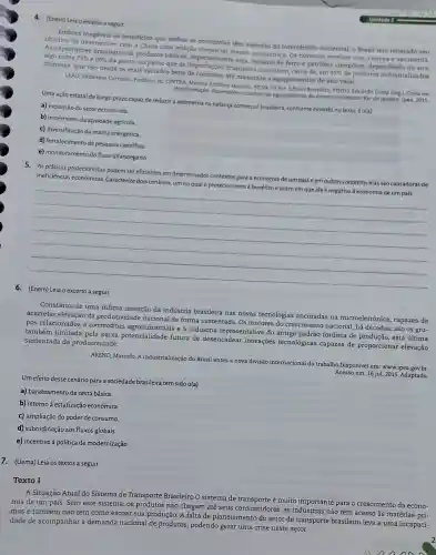 4. (Enem) Leia o excerto a seguir
Embora beneficios que ambas
os que ambas as economias têm auferido do intercámbio comercial, o
As exportações brasileiras de produtos básicos cao comercial menos assimétrica Os números revelam com
algo entre 75%  e 80% 
da pauta, ao passo que as importaçoes brasileiras consistem , cerca de, em
95%  de produtos industrializados chineses.que vão desde os mais variados bens de consumo até máquinas e equipamentos de alto valor.
LEAO Valdemar Carneiro Prefácio. In:CINTRA , Marcos Antônio Macedos STIVA FILHO Edison Benedito PINTO, Eduardo Costa (org China em
transformação dimensoes económicas egeopoliticas do desenvolvimento Rio de Janeiro Ipea, 2015
Uma ação estatal de longo prazo capazde reduzir a assimetria na balanca comercial brasileira conforme exposto no texto, é o(a)
a) expansão do setor extrativista.
b) incremento da atividade agricola
c)diversificação da matriz energética.
d)fortalecimento da pesquisa cientifica.
e)monitoramento do fluxo alfandegário
5.As práticas protecionistas podem ser eficientes em determinados contextos para a economia de um paise em outros contextos elas são causadoras de
ineficiências econômicas . Caracterize dois cenários um no qual o protecionismo é benéfico e outro em que ele é negativo à economia de um pais.
__
Leia o excerto a seguir.
Constatou-se uma infima inserção da indústria brasileira nas novas tecnologias ancoradas na microeletrônica capazes de
acarretar elevação da produtividade nacional de forma sustentada Os motores do crescimento nacional,há décadas, são os gru-
pos relacionados a commodities agroindustriai s e à indústria do antigo padrão fordista de produção esta última
também limitada pela baixa potencialidade futura de desencadear inovaçōes tecnológicas capazes de proporcionar elevação
sustentada da produtividade.
AREND Marcelo. A industrialização do Brasil antes a nova divisão internacional do trabalho Disponível em:www.ipea gov.br.
Acesso em: 16 jul 2015. Adaptado.
Um efeito desse cenário para a sociedade brasileira tem sido o(a)
a)barateamento da cesta básica.
b) retorno à estatização econômica.
c) ampliação do poder de consumo
d)subordinação aos fluxos globais
e) incentivo à política de modernização.
7. (Uema) Leia os textos a seguir.
Texto I
A Situação Atual do Sistema de Transporte Brasileiro O sistema de é muito importante para o crescimento da econo-
mia de um país. Sem este sistema os produtos não chegam até seus consumidores , as não têm acesso às matérias-pri-
mas e também não têm como escoar sua produção. A falta de planejamento do setor de transporte brasileiro leva a uma incapaci-
dade de acompanhar a demanda nacional de produtos , podendo gerar uma crise neste setor.