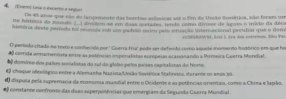 4. (Enem) Leia o excerto a seguir.
Os 45 anos que vão do lançamento das bombas atômicas até o fim da União Soviética não foram um
na história do mundo. [ldots ] dividem-se em duas metades, tendo como divisor de águas o início da déca
história deste período foi reunida sob um padrão único pela situação internacional peculiar que o domi
HOBSBAWM, Eric J. Era dos extremos. São Pau
Operíodo citado no texto e conhecido por "Guerra Fria" pode ser definido como aquele momento histórico em que ho
a) corrida armamentista entre as potências imperialistas europeias ocasionando a Primeira Guerra Mundial.
b) domínio dos países socialistas do sul do globo pelos paises capitalistas do Norte.
c) choque ideológico entre a Alemanha Nazista/União Soviética Stalinista, durante os anos 30.
d) disputa pela supremacia da economia mundial entre o Ocidente eas potências orientais, como a China e Japão.
e) constante confronto das duas superpotências que emergiam da Segunda Guerra Mundial.