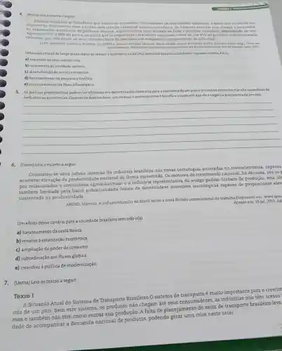 4. (Enem) Leia ocacerto a seguir
Embora inegdveis os beneficios que ambas as economias tem suferido do intercimbic comercial, o Brasil tem reiterado seu
objetivo de desenvolver com a China uma relação comercial menos assimétrica Os númetos revelam com clareza a assimetria.
portaçóes brasileiras de produton básicos, especialmen de ferro e petróleo ,compoem, dependendo do ano,
algo entre 75%  80%  da pauta, ao passo que as importaçóes brasileiras consistem, cerca de, em 95%  de produtos industrializados
chineses, que vào desde os mais variados bens de consumo até máquinas e equipamentos de alts valor.
LEAO, Valdemar Cameiro. Preficio In: CHITMA, Marcos Antonio Macedo SILVATILAO, EAlson Benedite, PINTO Eduardo Conta (org) China em
Uma ação estatal de longo prazo capazde reduzir a assimetria na balanca comercial brasileira conforme exposto no texto (o(a)
a) expansão do setor extrativista
b) incremento da atividade agricola
c) diversificação da matriz energética
d) fortalecimento da pesquisa cientifica
e) monitoramento do fluxo alfandegário
5. Aspriticas protecionistas podem sereficientes em determinado:contextos para a economia
deum palse emoutros contextos elas siocausadoras de
ineficiências econômicas Caracterize dois cenários, um no qual o protecionism é benéfico e outro em que ele 6 negativo à economia de um pais
__
6. (Enem) Leia o excerto a seguir.
Constatou-se uma infima inserção da indústria brasileira nas novas tecnologias ancoradas na microeletrônica, capazes
acarretar elevação da produtividade nacional de forma sustentada. Os motores do crescimento nacional, há décadas, são os_
e à indústria representativa do antigo padrão fordista de produção, esta últ
também limitada pela baixa potencialidade futura de desencadear inovações tecnológicas capazes de proporcionar elev
sustentada da produtividade.
AREND, Marcelo. A industrialização do Brasil antes a nova divisão internacional do trabalho.Disponivel em www.ipea Acesso em: 16 jul 2015. Ad
Um efeito desse cenário para a sociedade brasileira tem sido o(a)
a) barateamento da cesta básica.
b) retorno à estatização econômica.
c) ampliação do poder de consumo
d) subordinação aos fluxos globais
e) incentivo à política de modernização
7. (Uema) Leia os textos a seguir.
Texto I
A Situação Atual do Sistema de Transporte Brasileiro O sistema de é muito importante para o crescim
mia de um país Sem este sistema, os não chegam até seus consumidores, as indústrias não têm acesso
mas e também não têm como escoar sua produção. A falta de planejamento do setor de transporte brasileiro leva
dade de acompanhar a demanda nacional de produtos, podendo gerar uma crise neste setor.