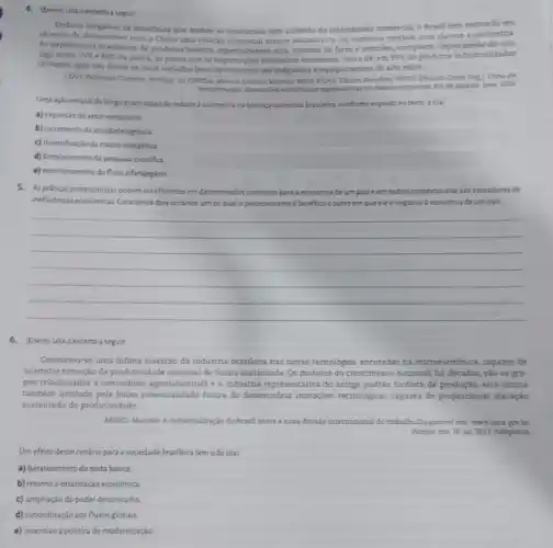 4. (Enem) Leia oexcento a seguir
Embora inegivis os beneficios que ambas as economias tem auferido do intercimbio comercial.o Brasil tem reiterado seu
objetivo de desenvolver com a China uma relação comercial menos assimétrica. Os números revelam com clareza a assimetria.
As exportacoes braslleiras de produtos bisicos, especialmente soja minério de ferro e petroles, compoem, dependende alrades
algo entre 75%  80% 
da pauta, so passo que as importagees brastleins consistern, ceres de, em 95%  de produtos industrializados
chineses, que vào desde os mais variados bens de consumo até máquinas e equipamentos de alto valor.
LDNo, Videmar Cameins Preficio In CRITINA, Marcos Antonio Macede SIIVA PILHO, Edison Benedito.PANTO Eduando Costa long China em
do deservolvimento. Rio de Janeiro Ipea, 2015
Uma açlo estatal de longo prazo capazde redutir a assimetria na balanga comercial brasilein, conforme exposto no texto, éo(a)
a) expansio do setor extrativista
b) incremento da atividade agricola
c) diversificaçioda matriz energetica
d) fortalecimento da pesquisa cientifica
e) monitoramento do fluxo alfandegário
5. Aspriticas protecionistas podem sereficientes em determinados contextos para a economia de um palse em outros contextos elas são causadoras de
ineficencias economicas Caracterizedos cenários, um no qual o protecionismo benefico eoutro em queelee negativo à economia de um pais.
__
6. (Enem) Leia o excerto a seguir
Constatou-se uma infima inserção da industria brasileira nas novas tecnologias ancoradas na microeletrónica, capazes de
accimetar elevação da produtividade nacional de forma sustentada. Os motores do crescimento nacional há décadas, sào os gru-
pos relacionados a commodities agroindustriais e à indústria representativa do antigo padrão fordista de produção, esta ultima
também limitada pela baixa potencialidade futura de desencadea inovações tecnologicas capazes de proporcionar elevação
sustentada da produtividade.
AREND, Marcelo. A industrializaçio do Brasil antes a nova divisio internacional do trabaliho Disponivel em: wwwipea