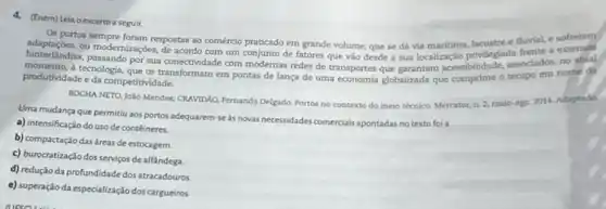 4. (Enem) Lela oexcerto a seguir
Os portos sempre foram respostas ao comércio praticado em grande volume, que se dá via maritima, lacustre e fluvial, e
ou frente a extensas
hinterlandias modemizagBes com um conjunto de fatores que vào desde a sua localizagio privilegiada fretados no atual
produtividade e da competitividade.
produtividade enologia que on trannectividade commo de lança de uma economia globalizada que comprime o tempo em nome da
ROCHA NETO, João Mendes.CRAVIDAO, Fernanda Delgado. Portos no contexto do meio técnico. Mercator, n. 2,maio-ago
2014. Adaptado.
Uma mudança que permitiu aos portos adequarem-se as novas necessidades comerciais apontadas no texto foi a
a) intensificação do uso de conteineres.
b) compactação das áreas de estocagem.
c) burocratização dos serviços de alfandega
d) redução da profundidade dos atracadouros.
e) superação da especialização dos cargueiros.