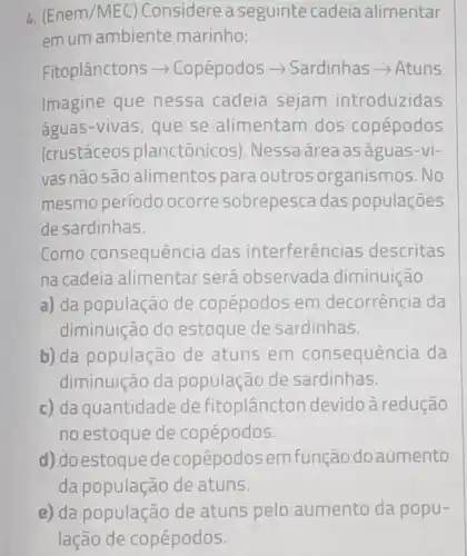 4. (Enem /MEC) Considerea seguinte cadeia alimentar
em um ambiente marinho:
Fitoplânctons >Copépodos >Sardinhas - Atuns
Imagine que nessa cadeia sejam introduzidas
águas-vivas, que se alimentam dos copépodos
(crustáceos planctônicos). Nessa área as aguas-vi-
vas não são alimentos para outros organismos .No
mesmo período ocorre sobrepesca das populações
de sardinhas.
Como consequênc ia das interferências descritas
na cadeia alimentar será observada diminuição
a) da população de copépodos em decorrência da
diminuição do estoque de sardinhas.
b) da população de atuns em consequência da
diminuição da população de sardinhas.
c) da quantidade de fitoplâncton devido à redução
no estoque de copépodos.
d) doestoquede copépodos emfunção doaumento
da população de atuns.
e) da população de atuns pelo aumento da popu-
lação de copépodos.