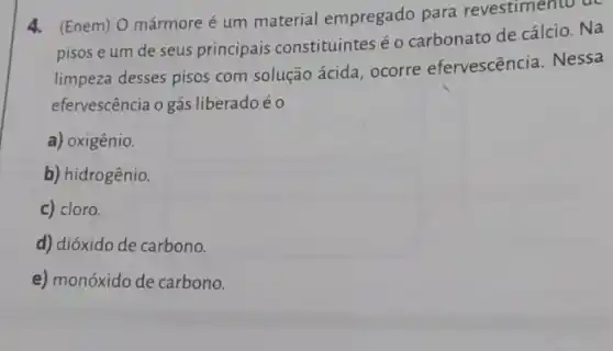 4. (Enem) O mármore é um material empregado para revestimento de
pisos e um de seus principais constituintes é 0 carbonato de cálcio. Na
limpeza desses pisos com solução ácida, ocorre efervescência. Nessa
efervescência o gás liberado éo
a) oxigênio.
b) hidrogênio.
c) cloro.
d) dióxido de carbono.
e) monóxido de carbono.