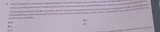 4. (Enem) Odonodeum restaurante situado às margens de uma rodovia percebeu que, ao colocar uma placa de propaganda des
rodovia, as vendas aumentaram. Pesquisou junto aos seus clientes e concluiu que a probabilidade de um motorista perceber uma placa de anúncio é
(1)/(2)
Com isso, após autorização do órgão competente decidiu instalar novas placas com anáncios de seu restaurante ao longo dessa rodovia, de maneira que a
probabilidade de um motorista perceber pelo menos uma das placas instaladas fosse superior a
99/100
A quantidade mínima de novas placas de propa-
ganda a serem instaladasé
d) 6.
a) 99
e) 1.
b) 51
c) 50