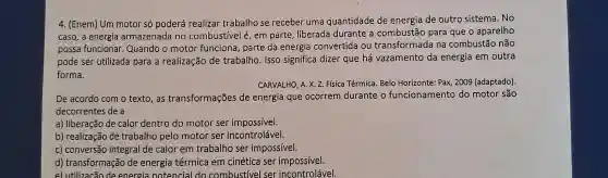 4. (Enem) Um motor só poderá realizar trabalho se receber uma quantidade de energia de outro sistema. No
caso, a energia armazenada no combustivel é, em parte, liberada durante a combustão para que o aparelho
possa funcionar.Quando o motor funciona, parte da energia convertida ou transformada na combustão não
pode ser utilizada para a realização de trabalho. Isso significa dizer que há vazamento da energia em outra
forma.
CARVALHO, A. X. Z.Física Térmica. Belo Horizonte: Pax, 2009 (adaptado).
De acordo com o texto,as transformações de energia que ocorrem durante o funcionamento do motor são
decorrentes de a
a) liberação de calor dentro do motor ser impossivel.
b) realização de trabalho pelo motor ser incontrolável.
c) conversão integral de calor em trabalho ser impossível.
d) transformação de energia térmica em cinética ser impossivel.
e) utilizacão de energia notencial do combustivel ser incontrolável.